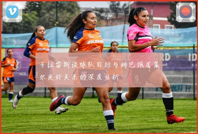 卡拉雷斯谈球队目标与姆巴佩居莱尔良好关系的深度分析