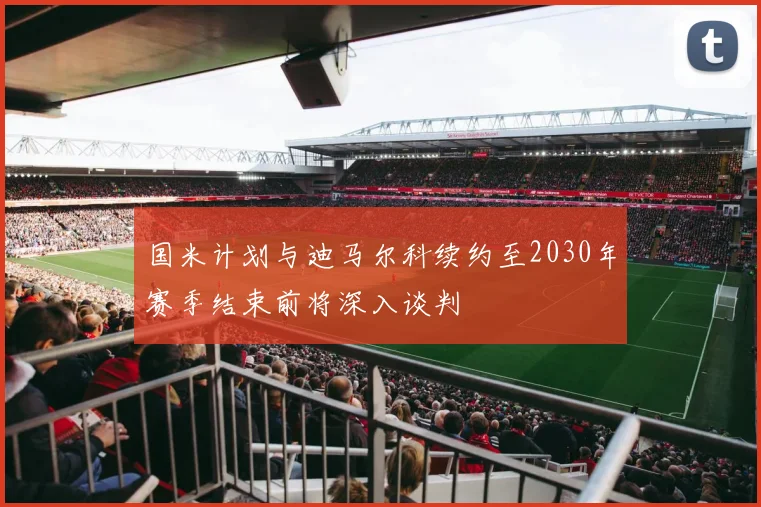 国米计划与迪马尔科续约至2030年赛季结束前将深入谈判