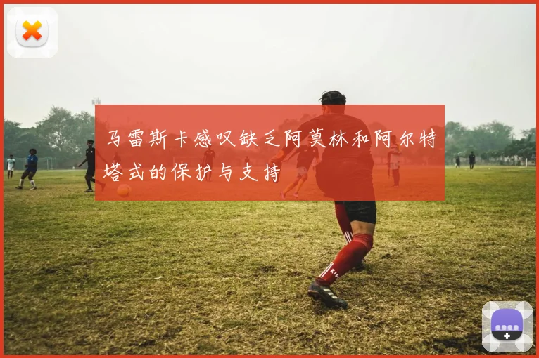 马雷斯卡感叹缺乏阿莫林和阿尔特塔式的保护与支持