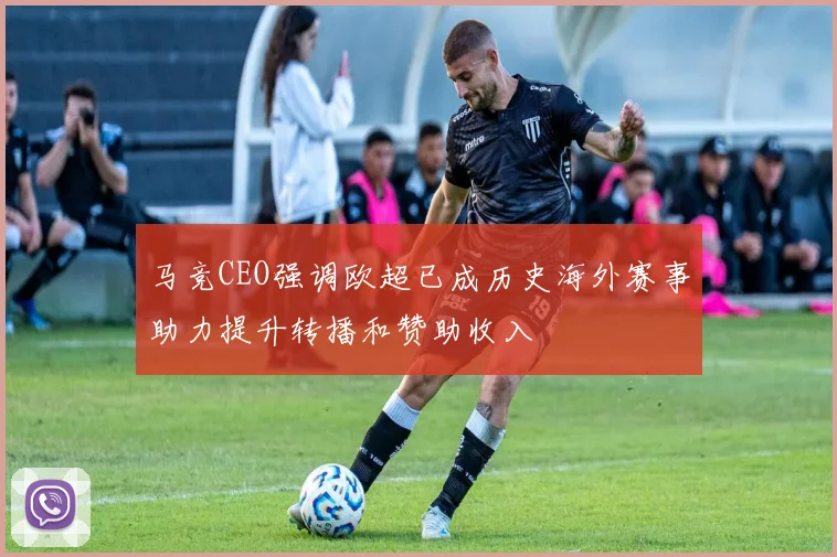 马竞CEO强调欧超已成历史海外赛事助力提升转播和赞助收入