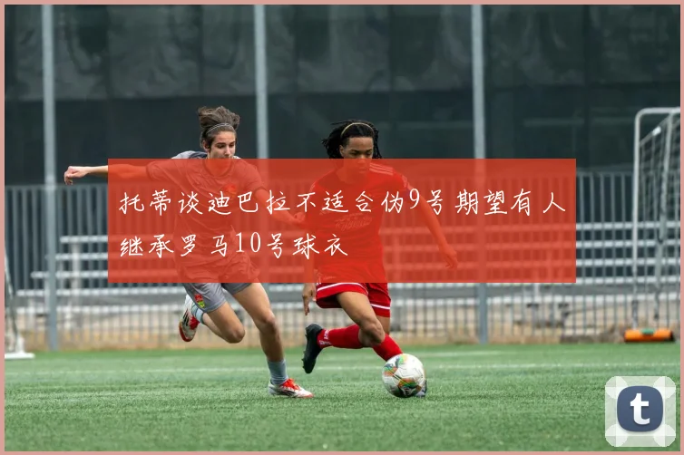 托蒂谈迪巴拉不适合伪9号期望有人继承罗马10号球衣