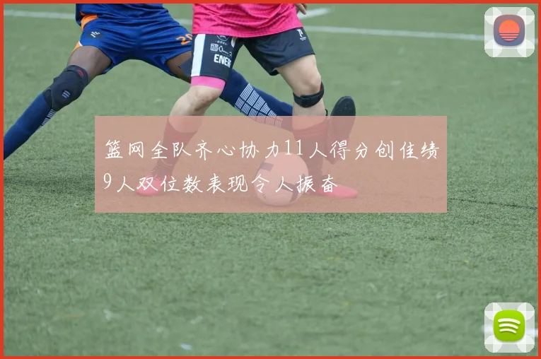 篮网全队齐心协力11人得分创佳绩9人双位数表现令人振奋
