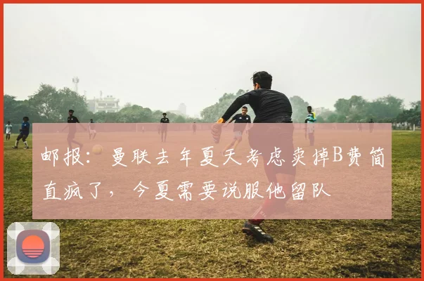 邮报：曼联去年夏天考虑卖掉B费简直疯了，今夏需要说服他留队