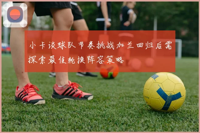 小卡谈球队节奏挑战加兰回归后需探索最佳轮换阵容策略