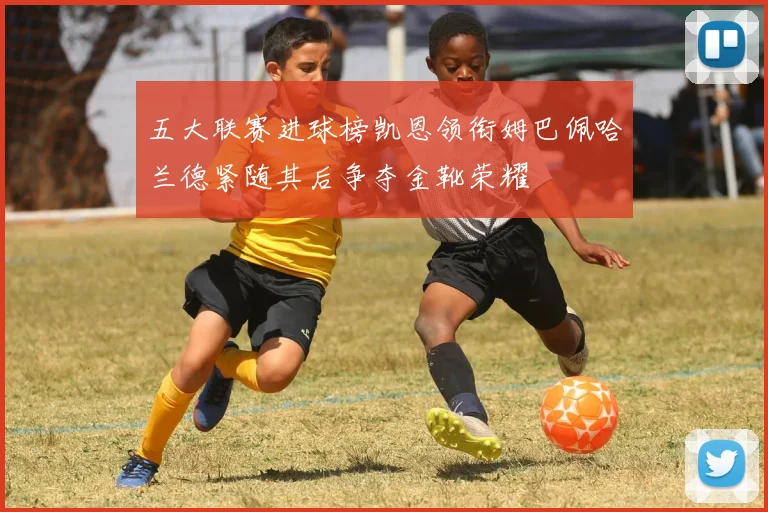 五大联赛进球榜凯恩领衔姆巴佩哈兰德紧随其后争夺金靴荣耀