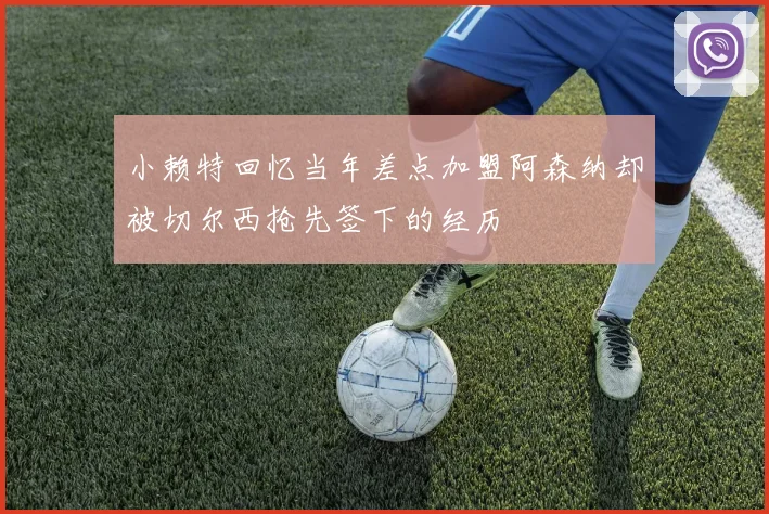 小赖特回忆当年差点加盟阿森纳却被切尔西抢先签下的经历