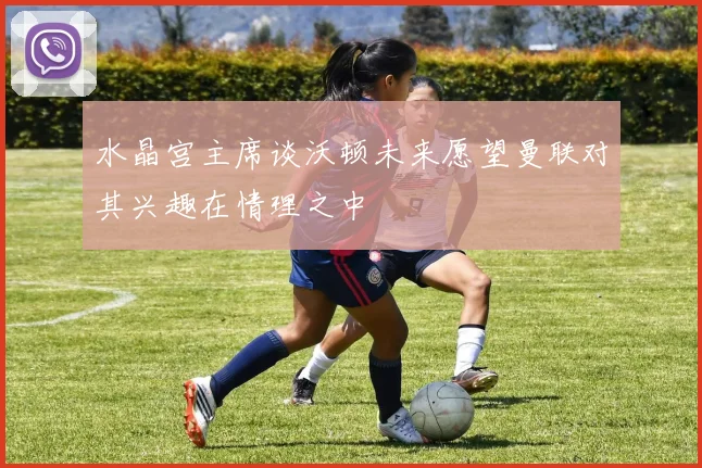 水晶宫主席谈沃顿未来愿望曼联对其兴趣在情理之中