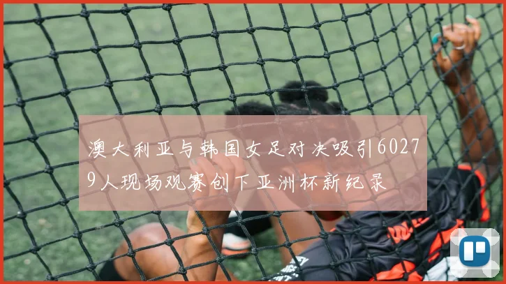 澳大利亚与韩国女足对决吸引60279人现场观赛创下亚洲杯新纪录