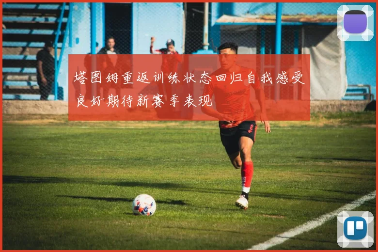 塔图姆重返训练状态回归自我感受良好期待新赛季表现