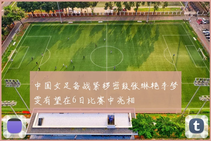 中国女足备战紧锣密鼓张琳艳李梦雯有望在6日比赛中亮相