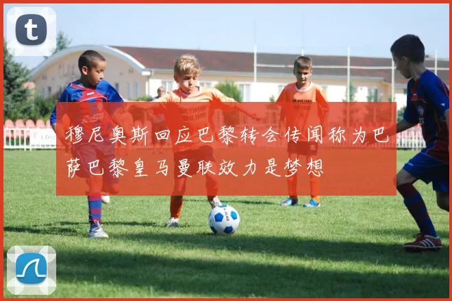 穆尼奥斯回应巴黎转会传闻称为巴萨巴黎皇马曼联效力是梦想