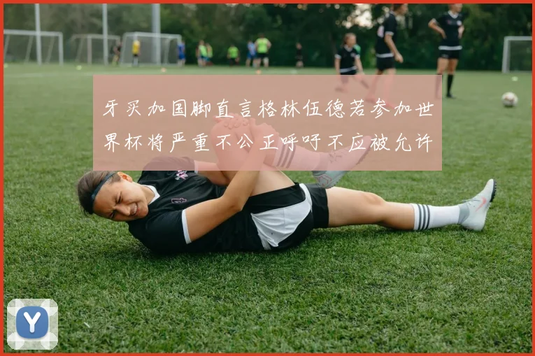 牙买加国脚直言格林伍德若参加世界杯将严重不公正呼吁不应被允许