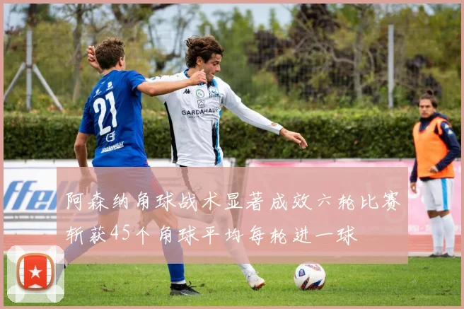 阿森纳角球战术显著成效六轮比赛斩获45个角球平均每轮进一球