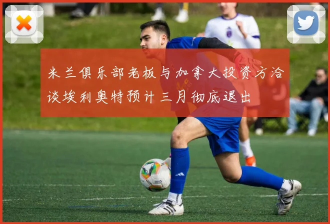 米兰俱乐部老板与加拿大投资方洽谈埃利奥特预计三月彻底退出