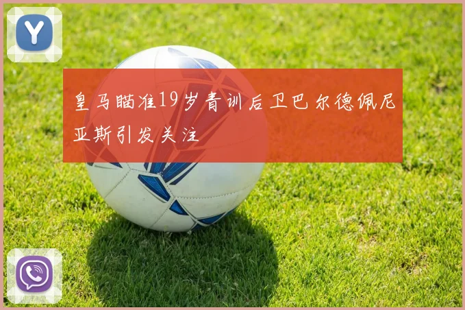皇马瞄准19岁青训后卫巴尔德佩尼亚斯引发关注