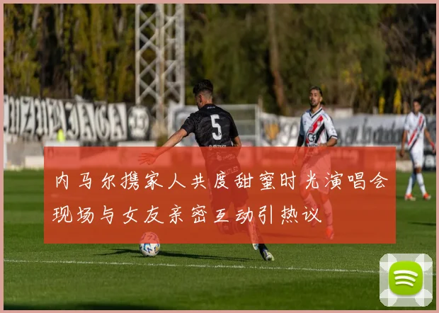 内马尔携家人共度甜蜜时光演唱会现场与女友亲密互动引热议