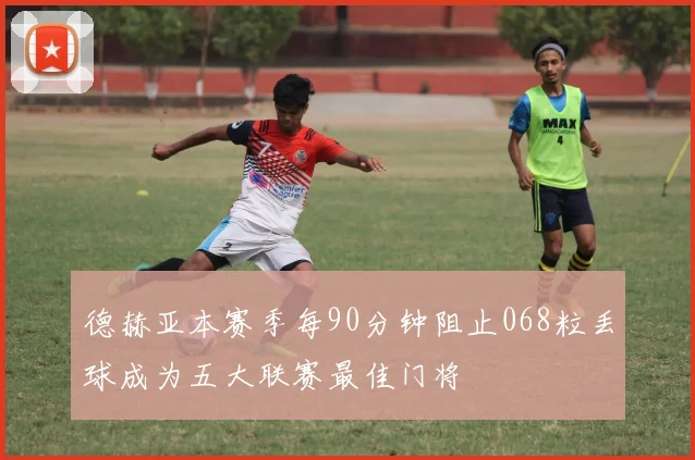 德赫亚本赛季每90分钟阻止068粒丢球成为五大联赛最佳门将