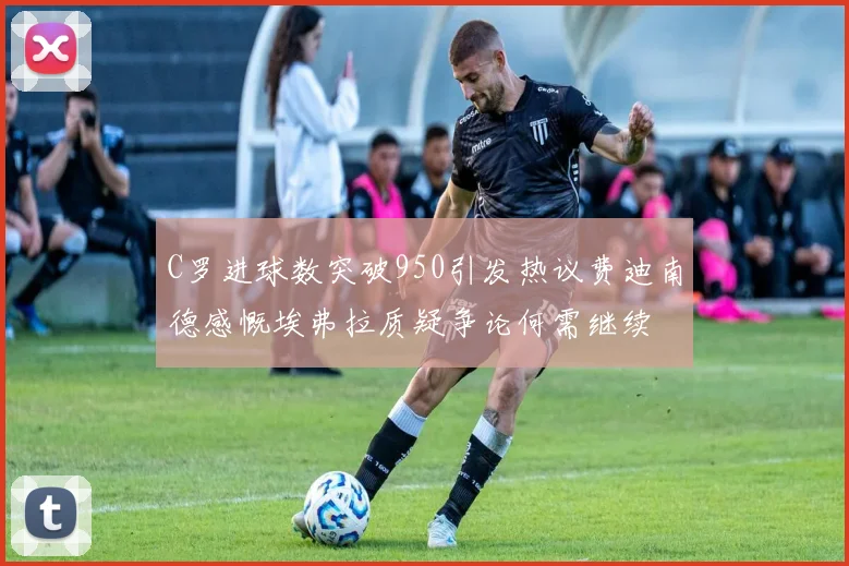 C罗进球数突破950引发热议费迪南德感慨埃弗拉质疑争论何需继续