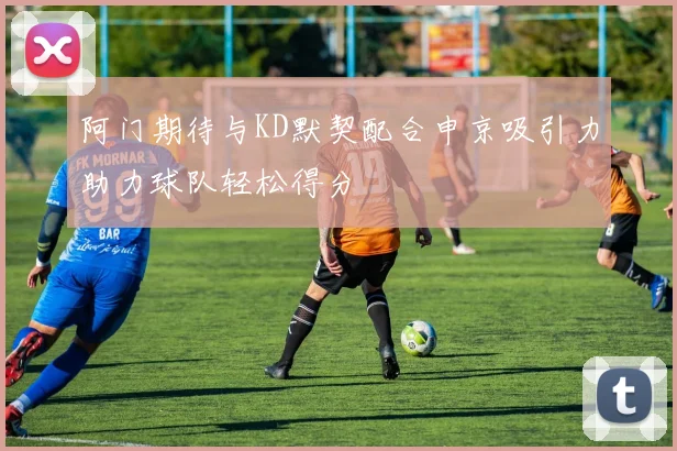 阿门期待与KD默契配合申京吸引力助力球队轻松得分