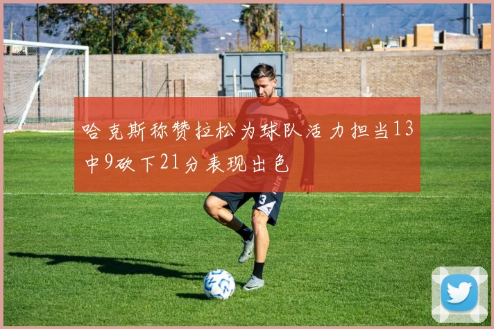 哈克斯称赞拉松为球队活力担当13中9砍下21分表现出色