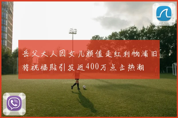 岳父大人因女儿颜值走红利物浦旧将祝福贴引发近400万点击热潮
