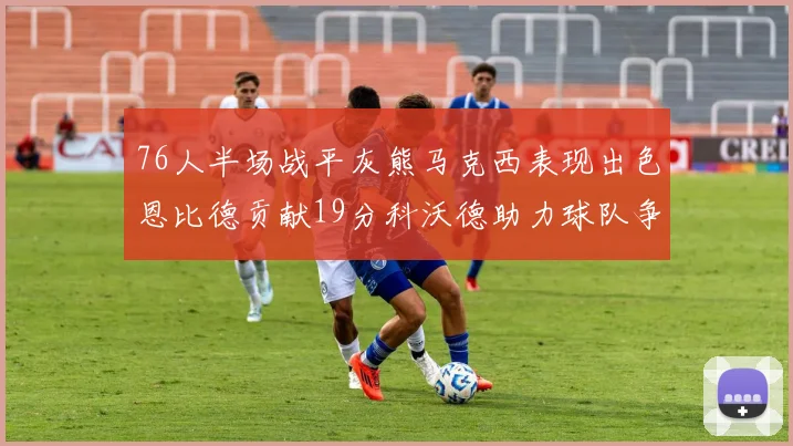 76人半场战平灰熊马克西表现出色恩比德贡献19分科沃德助力球队争胜