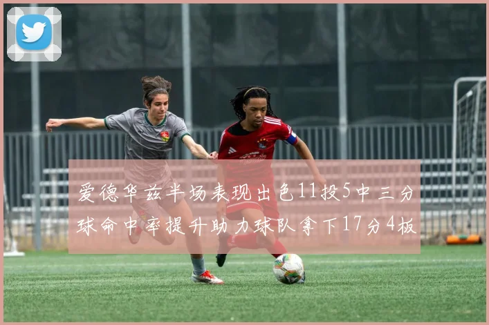 爱德华兹半场表现出色11投5中三分球命中率提升助力球队拿下17分4板1助