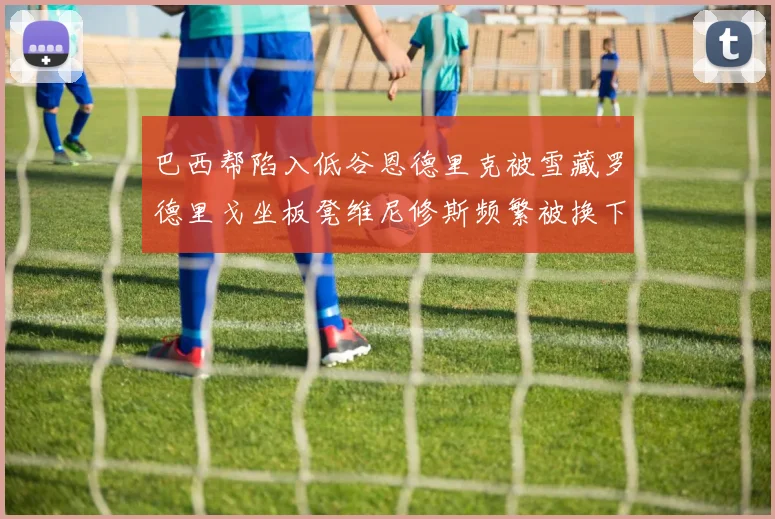 巴西帮陷入低谷恩德里克被雪藏罗德里戈坐板凳维尼修斯频繁被换下