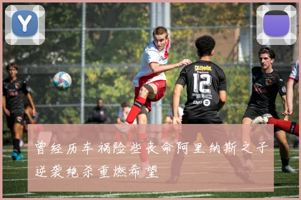 曾经历车祸险些丧命阿里纳斯之子逆袭绝杀重燃希望