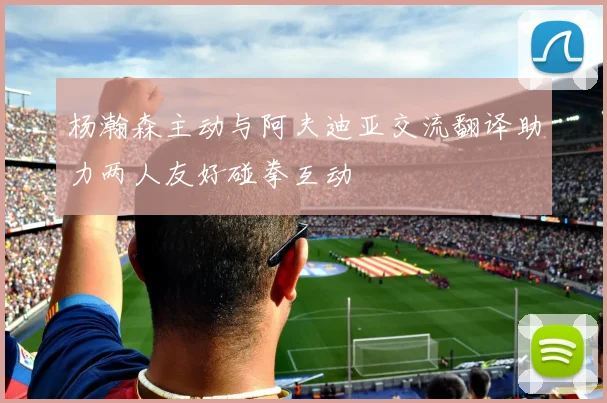 杨瀚森主动与阿夫迪亚交流翻译助力两人友好碰拳互动