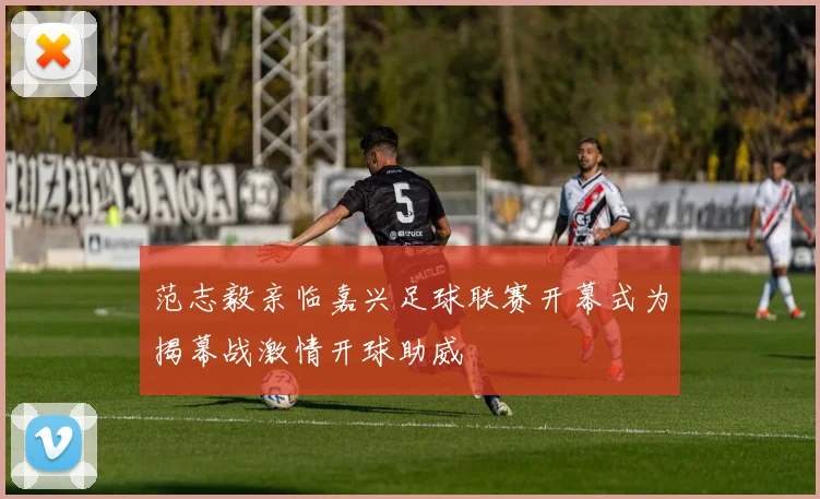 范志毅亲临嘉兴足球联赛开幕式为揭幕战激情开球助威