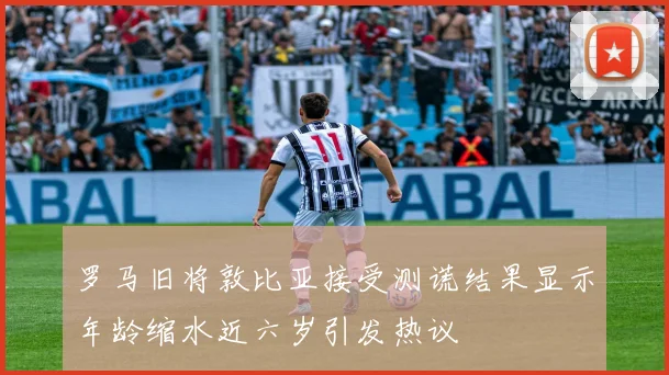 罗马旧将敦比亚接受测谎结果显示年龄缩水近六岁引发热议