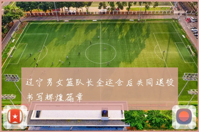 辽宁男女篮队长全运会后共同退役书写辉煌篇章