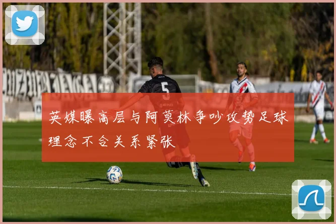 英媒曝高层与阿莫林争吵攻势足球理念不合关系紧张