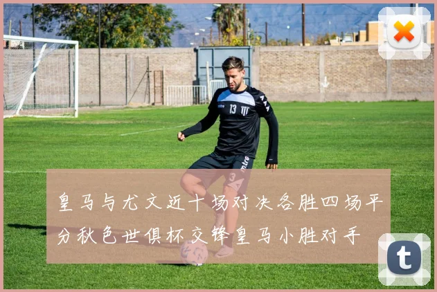 皇马与尤文近十场对决各胜四场平分秋色世俱杯交锋皇马小胜对手