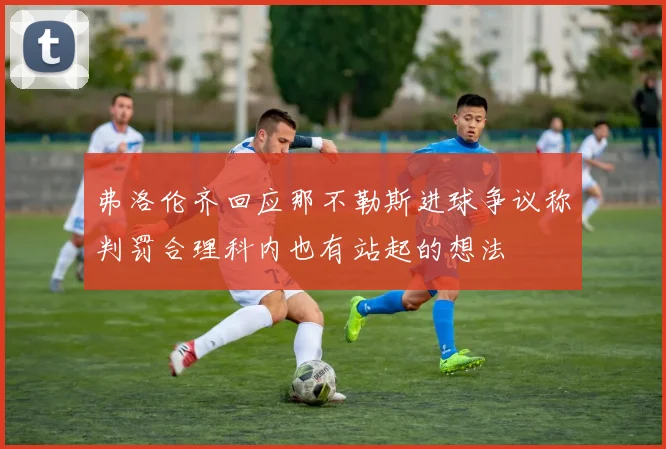 弗洛伦齐回应那不勒斯进球争议称判罚合理科内也有站起的想法