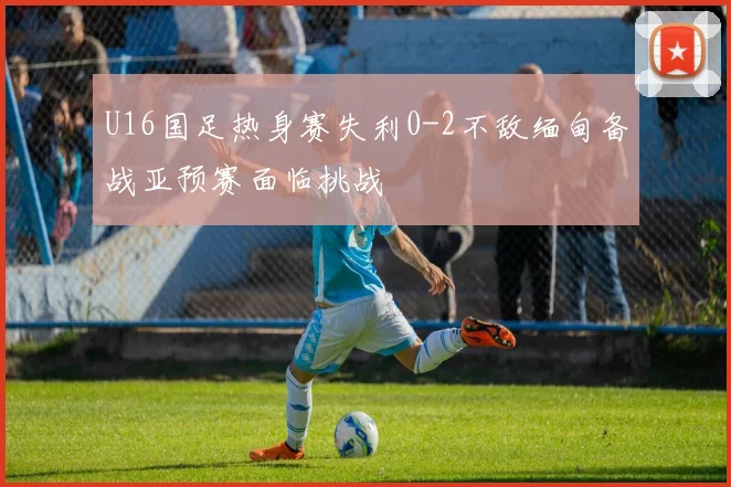 U16国足热身赛失利0-2不敌缅甸备战亚预赛面临挑战