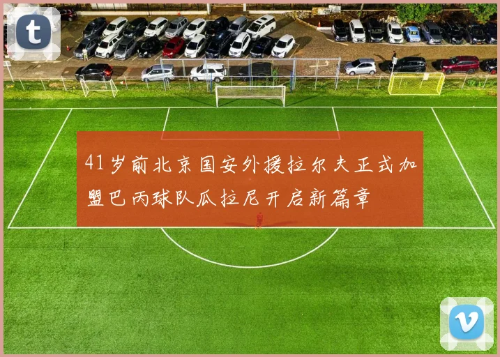 41岁前北京国安外援拉尔夫正式加盟巴丙球队瓜拉尼开启新篇章