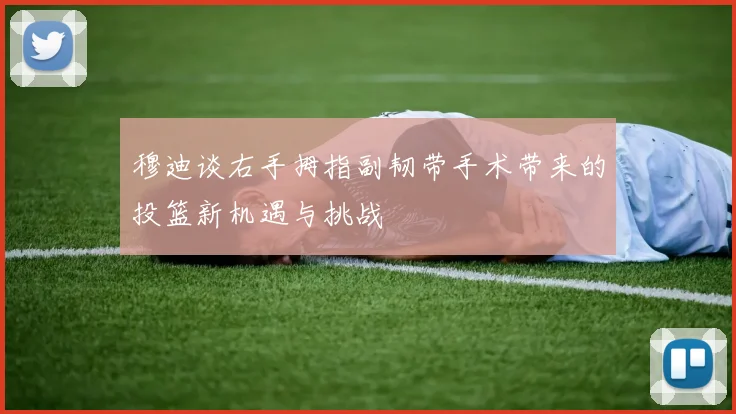 穆迪谈右手拇指副韧带手术带来的投篮新机遇与挑战