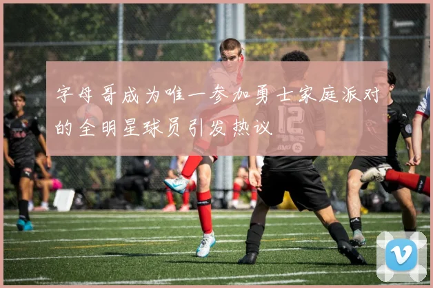 字母哥成为唯一参加勇士家庭派对的全明星球员引发热议